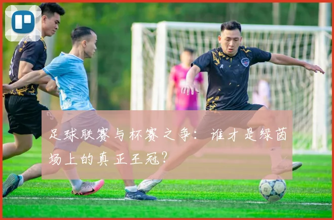 足球联赛与杯赛之争：谁才是绿茵场上的真正王冠？