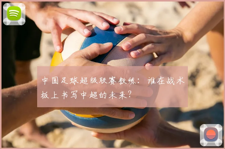 中国足球超级联赛教练：谁在战术板上书写中超的未来？
