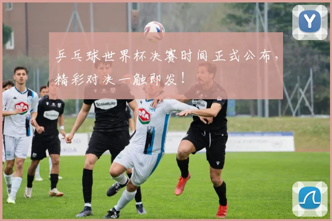 乒乓球世界杯决赛时间正式公布，精彩对决一触即发！