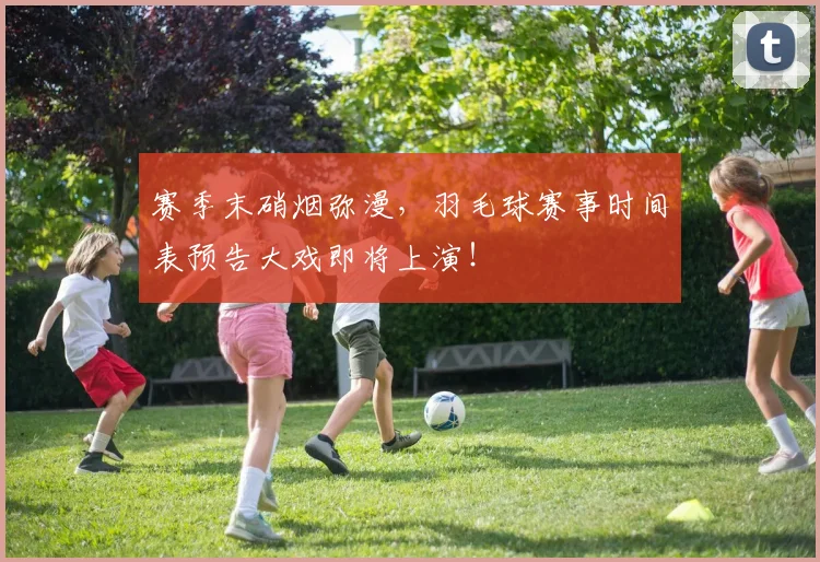 赛季末硝烟弥漫,羽毛球赛事时间表预告大戏即将上演!