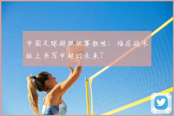 中国足球超级联赛教练:谁在战术板上书写中超的未来?
